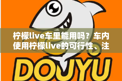 柠檬live车里能用吗？车内使用柠檬live的可行性、注意事项与实用技巧全解析