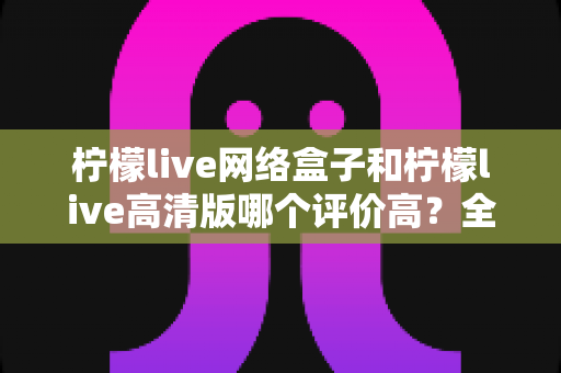 柠檬live网络盒子和柠檬live高清版哪个评价高？全面对比分析助你找到心仪之选