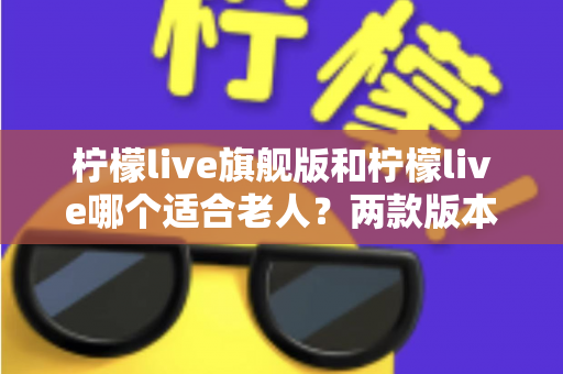 柠檬live旗舰版和柠檬live哪个适合老人？两款版本深度对比与选购指南