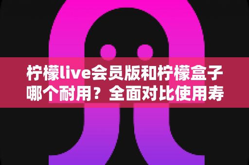 柠檬live会员版和柠檬盒子哪个耐用？全面对比使用寿命与选购指南（2025深度解析）