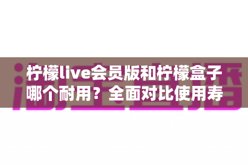 柠檬live会员版和柠檬盒子哪个耐用？全面对比使用寿命与选购指南（2025深度解析）