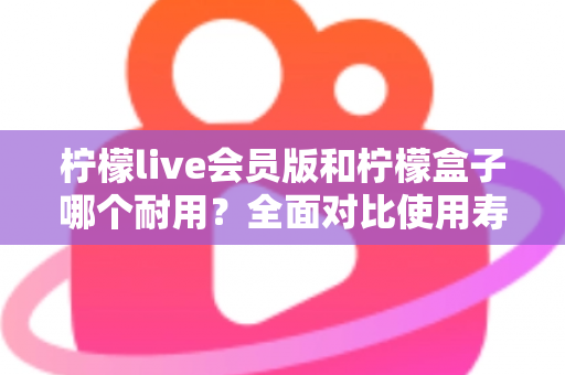 柠檬live会员版和柠檬盒子哪个耐用？全面对比使用寿命与选购指南（2025深度解析）