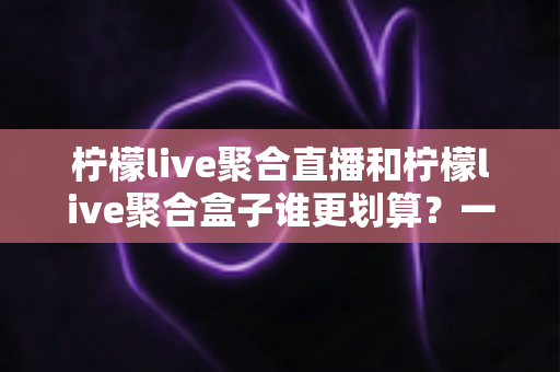 柠檬live聚合直播和柠檬live聚合盒子谁更划算？一篇文章看懂哪个性价比更高