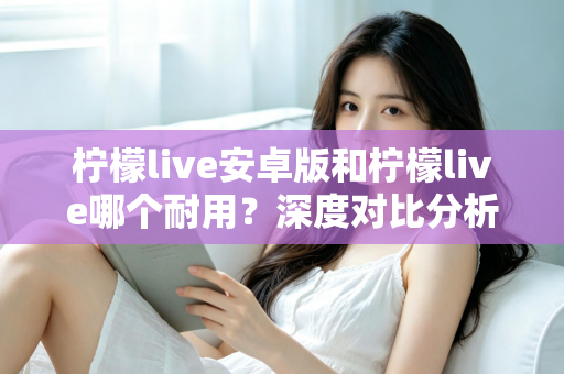 柠檬live安卓版和柠檬live哪个耐用？深度对比分析与使用指南