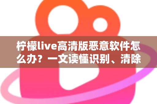 柠檬live高清版恶意软件怎么办？一文读懂识别、清除与防护全攻略