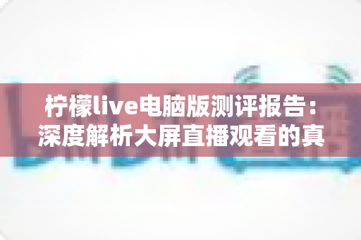 柠檬live电脑版测评报告：深度解析大屏直播观看的真实体验与综合表现