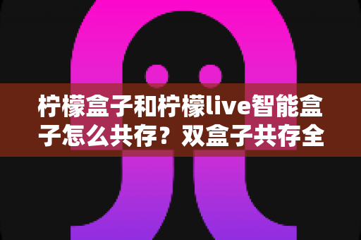 柠檬盒子和柠檬live智能盒子怎么共存?双盒子共存全攻略与实用技巧详解 柠檬盒子和柠檬live智能盒子怎么共存?双盒子共存全攻略与实用技巧详解