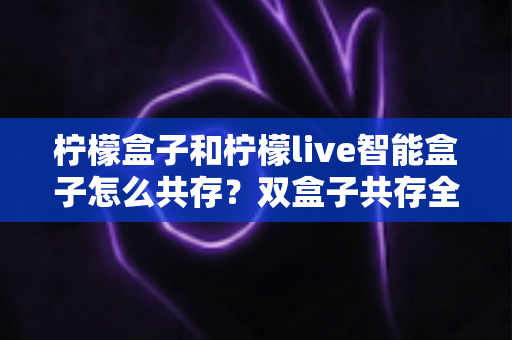 柠檬盒子和柠檬live智能盒子怎么共存？双盒子共存全攻略与实用技巧详解