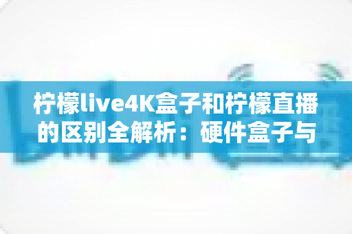 柠檬live4K盒子和柠檬直播的区别全解析：硬件盒子与软件应用该怎么选？一文看懂！