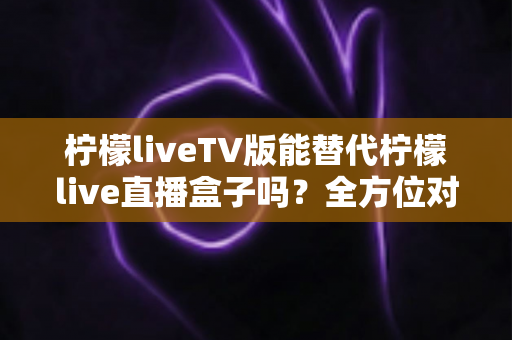 柠檬liveTV版能替代柠檬live直播盒子吗?全方位对比分析与实用选购指南 柠檬liveTV版能替代柠檬live直播盒子吗?全方位对比分析与实用选购指南