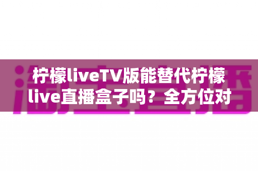 柠檬liveTV版能替代柠檬live直播盒子吗?全方位对比分析与实用选购指南 柠檬liveTV版能替代柠檬live直播盒子吗?全方位对比分析与实用选购指南