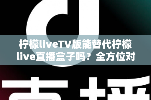柠檬liveTV版能替代柠檬live直播盒子吗？全方位对比分析与实用选购指南