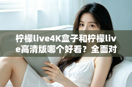 柠檬live4K盒子和柠檬live高清版哪个好看？全面对比帮你选对不踩坑！