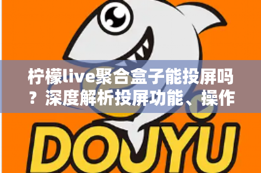 柠檬live聚合盒子能投屏吗？深度解析投屏功能、操作步骤与实用技巧全攻略