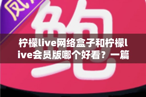柠檬live网络盒子和柠檬live会员版哪个好看？一篇文章帮你选对不选贵