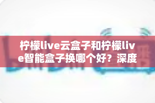 柠檬live云盒子和柠檬live智能盒子换哪个好?深度对比评测帮你选对不选贵 柠檬live云盒子和柠檬live智能盒子换哪个好?深度对比评测帮你选对不选贵