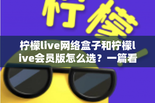 柠檬live网络盒子和柠檬live会员版怎么选？一篇看懂两种方案差异的实用选购指南