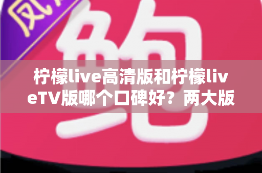 柠檬live高清版和柠檬liveTV版哪个口碑好？两大版本全面对比解析，帮你找到最适合的选择