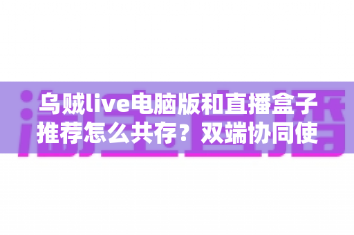乌贼live电脑版和直播盒子推荐怎么共存?双端协同使用全攻略与实战技巧分享 乌贼live电脑版和直播盒子推荐怎么共存?双端协同使用全攻略与实战技巧分享