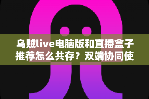 乌贼live电脑版和直播盒子推荐怎么共存？双端协同使用全攻略与实战技巧分享