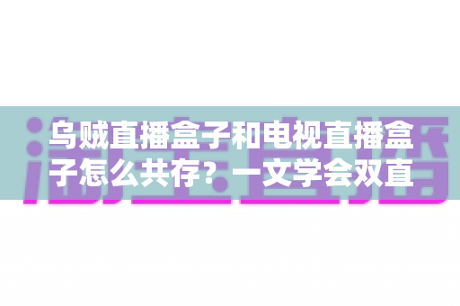 乌贼直播盒子和电视直播盒子怎么共存?一文学会双直播方案配置技巧与避坑指南 乌贼直播盒子和电视直播盒子怎么共存?一文学会双直播方案配置技巧与避坑指南