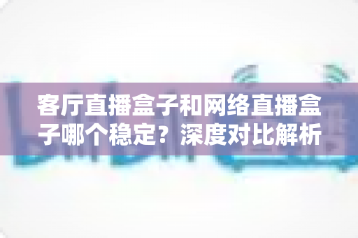 客厅直播盒子和网络直播盒子哪个稳定？深度对比解析与实用选购指南