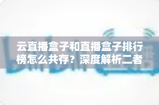 云直播盒子和直播盒子排行榜怎么共存?深度解析二者的共生逻辑与共赢之道 云直播盒子和直播盒子排行榜怎么共存?深度解析二者的共生逻辑与共赢之道