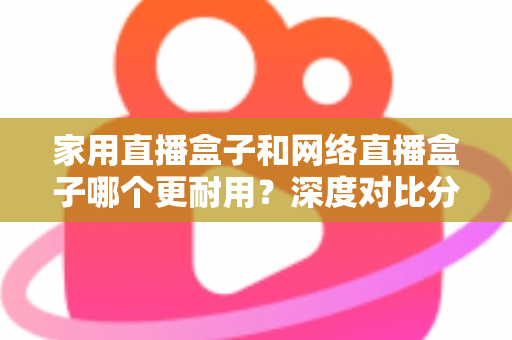 家用直播盒子和网络直播盒子哪个更耐用？深度对比分析与选购避坑指南