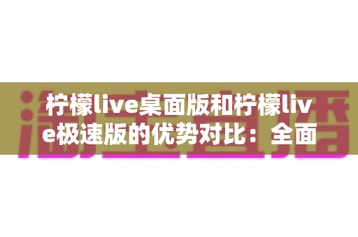 柠檬live桌面版和柠檬live极速版的优势对比：全面解析助你选对直播利器