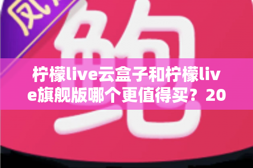 柠檬live云盒子和柠檬live旗舰版哪个更值得买？2025最新深度对比选购指南，看完不再纠结