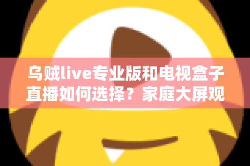 乌贼live专业版和电视盒子直播如何选择？家庭大屏观影方案深度评测指南