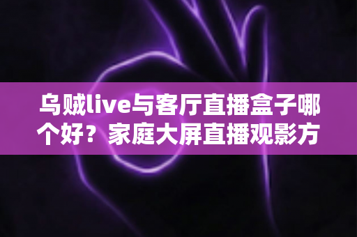 乌贼live与客厅直播盒子哪个好？家庭大屏直播观影方案全面对比与选购指南