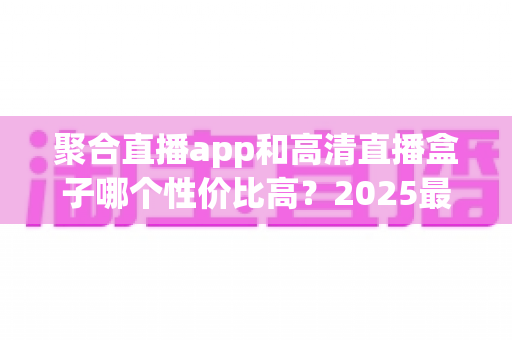 聚合直播app和高清直播盒子哪个性价比高？2025最新深度对比与选购指南