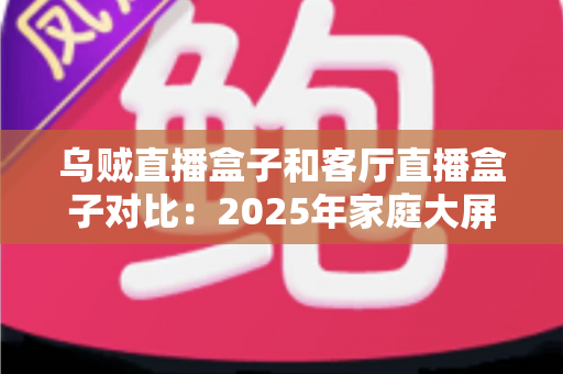 乌贼直播盒子和客厅直播盒子对比：2025年家庭大屏娱乐设备深度评测与选购指南