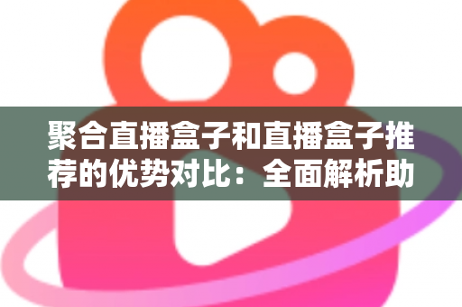 聚合直播盒子和直播盒子推荐的优势对比：全面解析助你选对观影利器