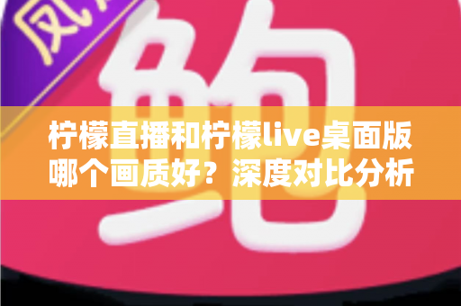 柠檬直播和柠檬live桌面版哪个画质好？深度对比分析与选择指南