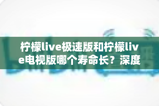 柠檬live极速版和柠檬live电视版哪个寿命长?深度解析两款应用的续航能力与使用全指南 柠檬live极速版和柠檬live电视版哪个寿命长?深度解析两款应用的续航能力与使用全指南