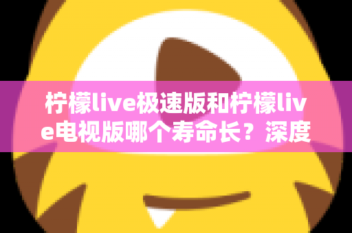 柠檬live极速版和柠檬live电视版哪个寿命长？深度解析两款应用的续航能力与使用全指南