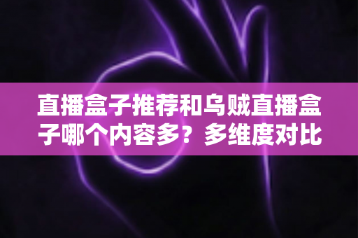 直播盒子推荐和乌贼直播盒子哪个内容多？多维度对比解析帮你选出理想直播盒子