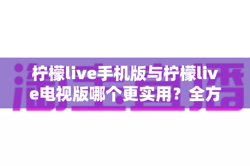 柠檬live手机版与柠檬live电视版哪个更实用？全方位对比帮你选对版本