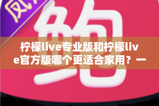 柠檬live专业版和柠檬live官方版哪个更适合家用？一文读懂两大版本的差异与选择指南