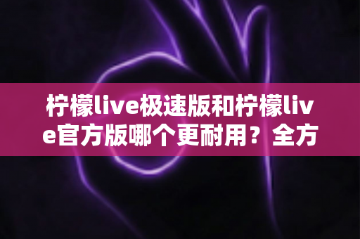 柠檬live极速版和柠檬live官方版哪个更耐用？全方位深度对比评测与实用选购指南