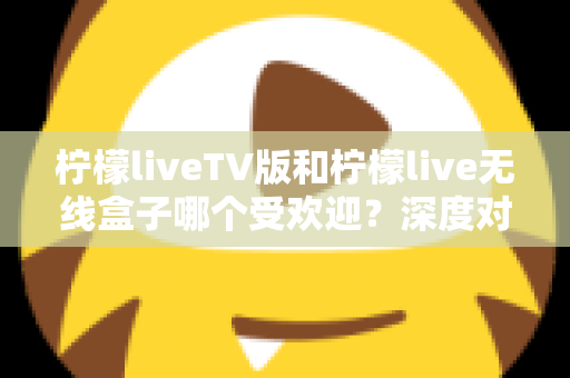 柠檬liveTV版和柠檬live无线盒子哪个受欢迎？深度对比分析与选购指南一文读懂