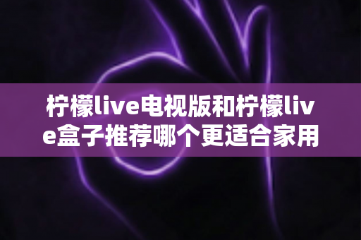 柠檬live电视版和柠檬live盒子推荐哪个更适合家用？全面对比解析帮你选对家庭观影方案