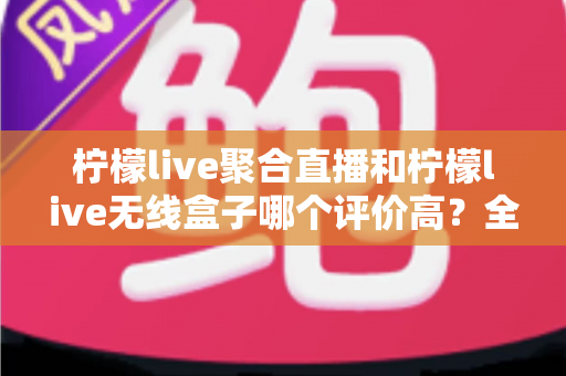 柠檬live聚合直播和柠檬live无线盒子哪个评价高？全方位口碑对比与选购指南一次讲透