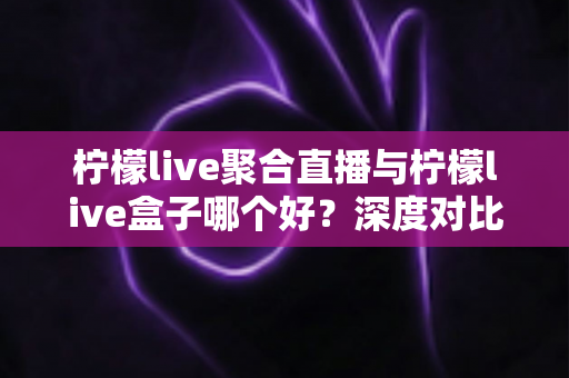 柠檬live聚合直播与柠檬live盒子哪个好？深度对比评测，帮你选出最合适的直播观看方案