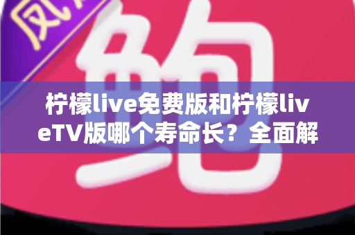 柠檬live免费版和柠檬liveTV版哪个寿命长？全面解析两版本使用周期与选择指南