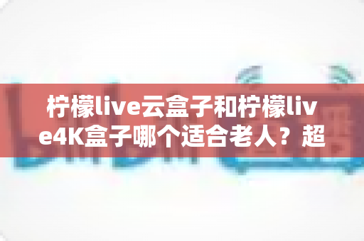 柠檬live云盒子和柠檬live4K盒子哪个适合老人？超详细选购对比指南帮您轻松做决定
