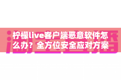 柠檬live客户端恶意软件怎么办？全方位安全应对方案与实用防护指南大公开