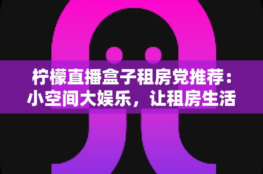 柠檬直播盒子租房党推荐:小空间大娱乐,让租房生活告别单调 柠檬直播盒子租房党推荐:小空间大娱乐,让租房生活告别单调